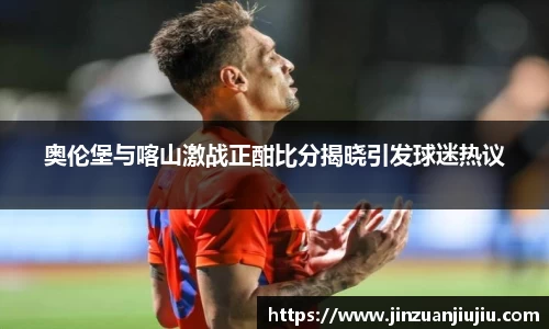奥伦堡与喀山激战正酣比分揭晓引发球迷热议