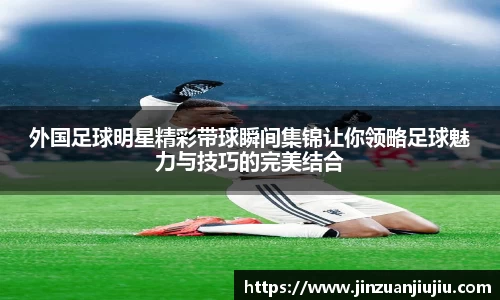 外国足球明星精彩带球瞬间集锦让你领略足球魅力与技巧的完美结合
